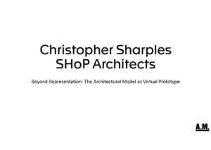 Christopher Sharples SHoP Architects - Beyond Representation: The Architectural Model as Virtual Prototype  